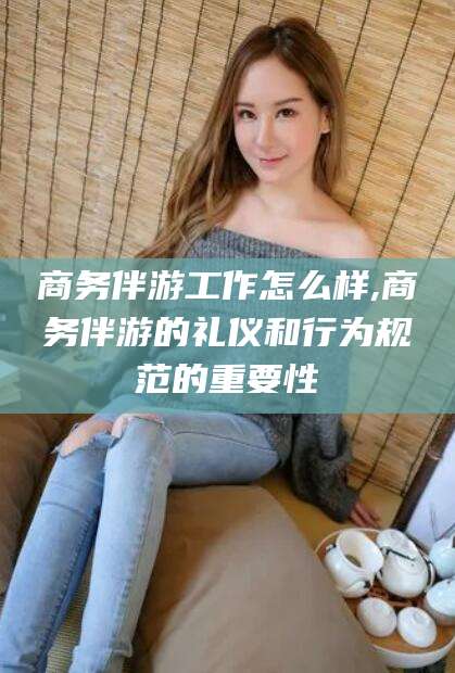 浙江商务伴游工作怎么样,商务伴游的礼仪和行为规范的重要性