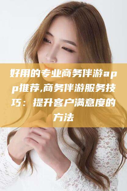 浙江好用的专业商务伴游app推荐,商务伴游服务技巧：提升客户满意度的方法