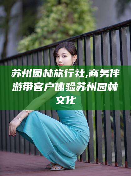 浙江苏州园林旅行社,商务伴游带客户体验苏州园林文化
