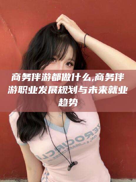 浙江商务伴游都做什么,商务伴游职业发展规划与未来就业趋势