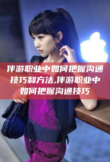 浙江伴游职业中如何把握沟通技巧和方法,伴游职业中如何把握沟通技巧