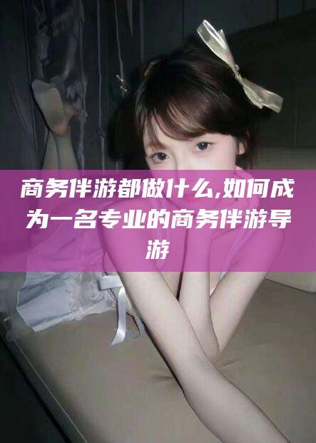 浙江商务伴游都做什么,如何成为一名专业的商务伴游导游