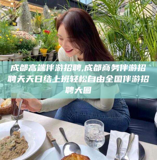 成都高端伴游招聘,成都商务伴游招聘天天日结上班轻松自由全国伴游招聘大圈