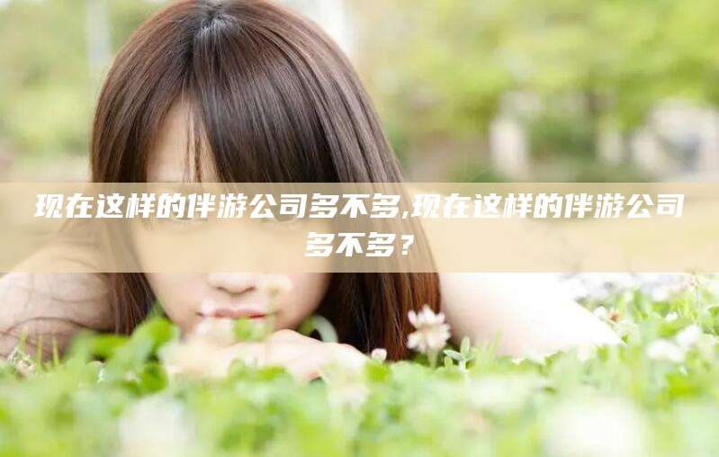 浙江现在这样的伴游公司多不多,现在这样的伴游公司多不多？
