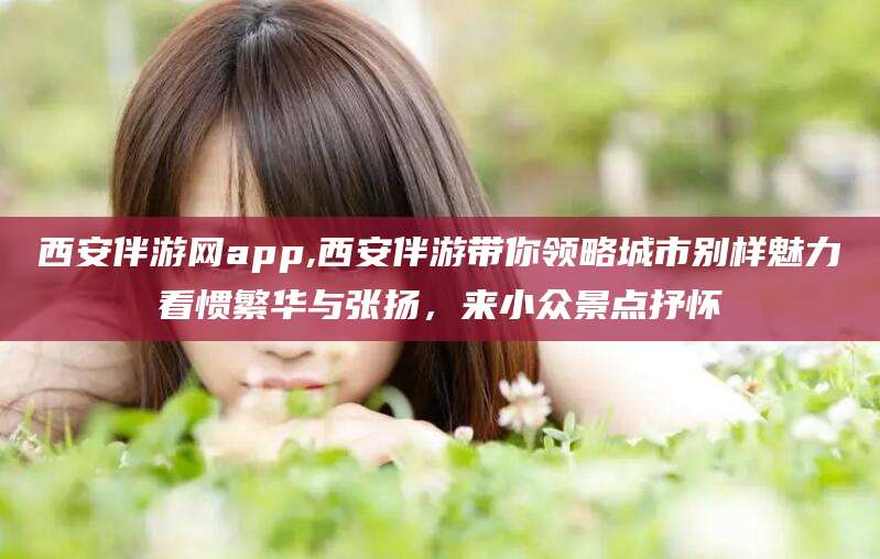 浙江西安伴游网app,西安伴游带你领略城市别样魅力看惯繁华与张扬，来小众景点抒怀