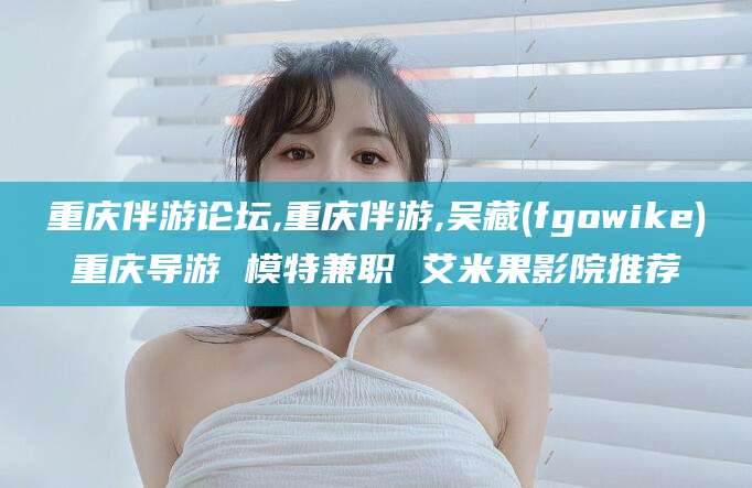 浙江重庆伴游论坛,重庆伴游,吴藏(fgowike)重庆导游 模特兼职 艾米果影院推荐
