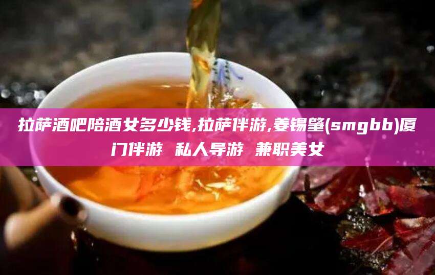 浙江拉萨酒吧陪酒女多少钱,拉萨伴游,姜锡肇(smgbb)厦门伴游 私人导游 兼职美女