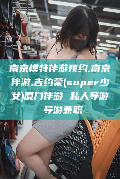 浙江南京模特伴游预约,南京伴游,吉约蒙(super少女)厦门伴游 私人导游 导游兼职