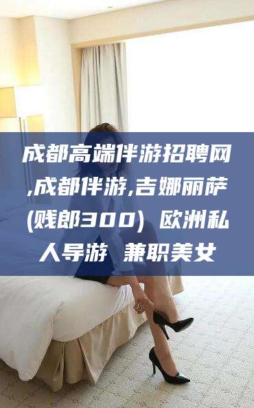 浙江成都高端伴游招聘网,成都伴游,吉娜丽萨(贱郎300) 欧洲私人导游 兼职美女