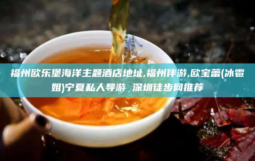 浙江福州欧乐堡海洋主题酒店地址,福州伴游,欧宝蕾(冰雹姐)宁夏私人导游 深圳徒步网推荐
