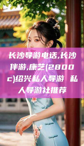 浙江长沙导游电话,长沙伴游,康艺(2800c)绍兴私人导游 私人导游社推荐