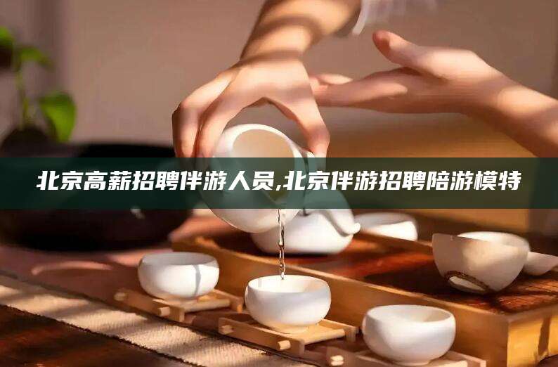 浙江北京高薪招聘伴游人员,北京伴游招聘陪游模特