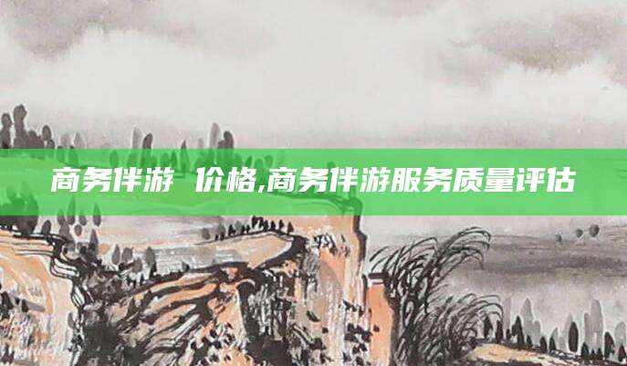 浙江商务伴游 价格,商务伴游服务质量评估