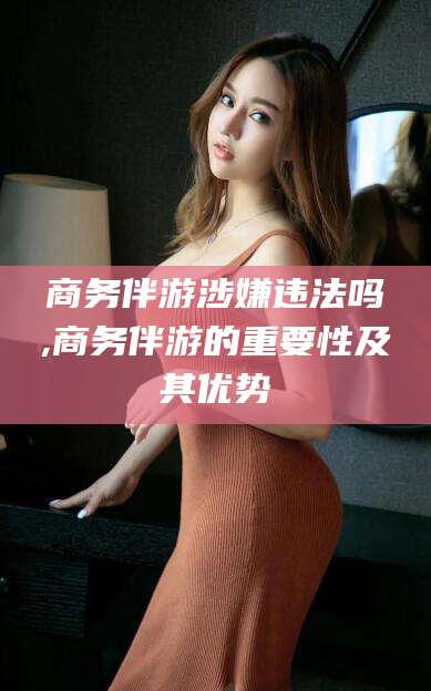浙江商务伴游涉嫌违法吗,商务伴游的重要性及其优势