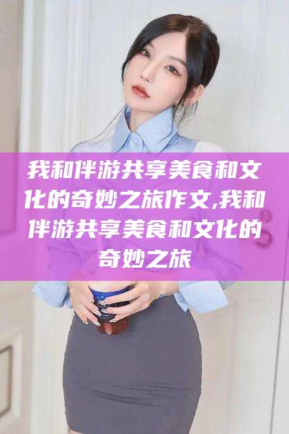 浙江我和伴游共享美食和文化的奇妙之旅作文,我和伴游共享美食和文化的奇妙之旅