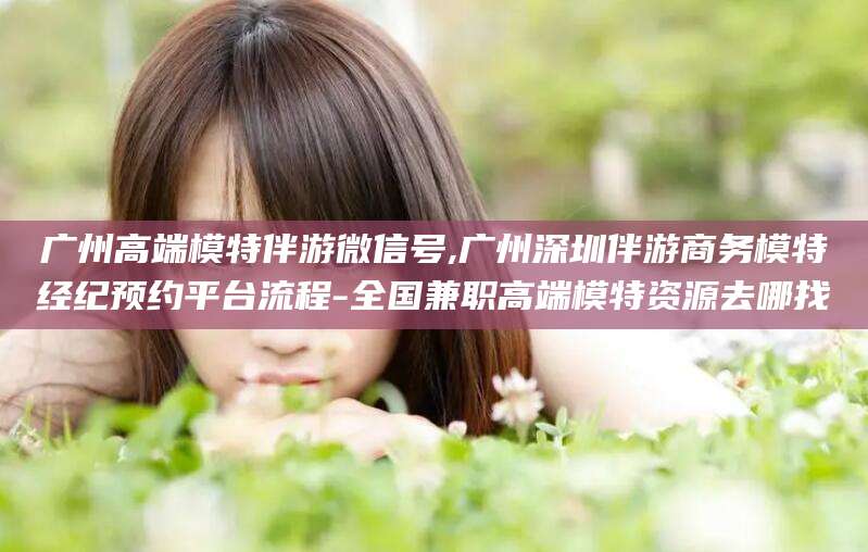 浙江广州高端模特伴游微信号,广州深圳伴游商务模特经纪预约平台流程-全国兼职高端模特资源去哪找