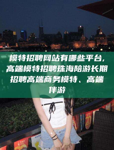 浙江模特招聘网站有哪些平台,高端模特招聘珠海陪游长期招聘高端商务模特、高端伴游