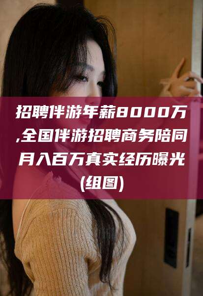 浙江招聘伴游年薪8000万,全国伴游招聘商务陪同月入百万真实经历曝光(组图)