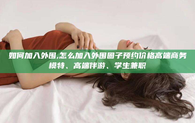 浙江如何加入外围,怎么加入外围圈子预约价格高端商务模特、高端伴游、学生兼职
