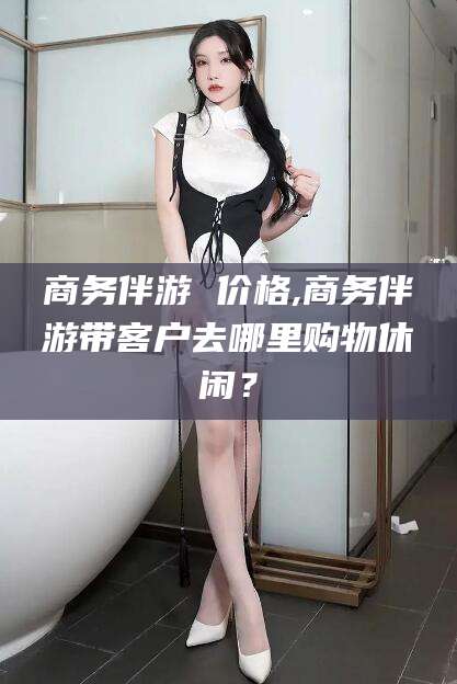 浙江商务伴游 价格,商务伴游带客户去哪里购物休闲？