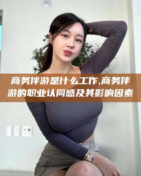 浙江商务伴游是什么工作,商务伴游的职业认同感及其影响因素