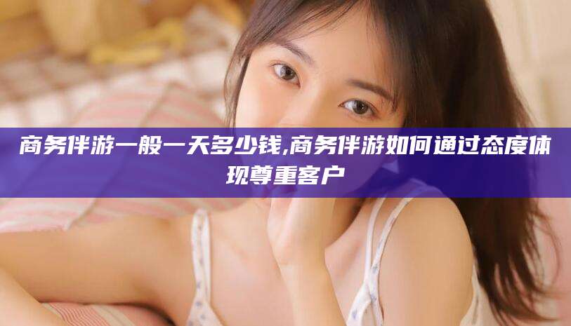 浙江商务伴游一般一天多少钱,商务伴游如何通过态度体现尊重客户