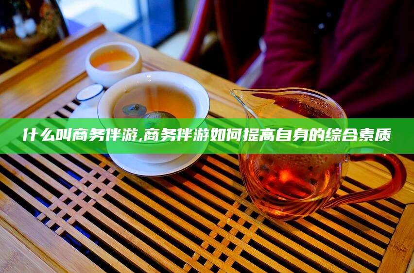 浙江什么叫商务伴游,商务伴游如何提高自身的综合素质